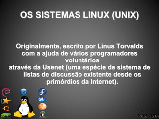 PROF JOTA
OS SISTEMAS LINUX (UNIX)
Originalmente, escrito por Linus Torvalds
com a ajuda de vários programadores
voluntários
através da Usenet (uma espécie de sistema de
listas de discussão existente desde os
primórdios da Internet).
 