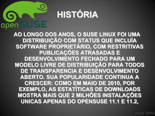 PROF JOTA
HISTÓRIA
AO LONGO DOS ANOS, O SUSE LINUX FOI UMA
DISTRIBUIÇÃO COM STATUS QUE INCLUÍA
SOFTWARE PROPRIETÁRIO, COM RESTRITIVAS
PUBLICAÇÕES ATRASADAS E
DESENVOLVIMENTO FECHADO PARA UM
MODELO LIVRE DE DISTRIBUIÇÃO PARA TODOS
DE TRANSPARENCIA E DESENVOLVIMENTO
ABERTO. SUA POPULARIDADE CONTINUA A
CRESCER: COMO EM MAIO DE 2010, POR
EXEMPLO, AS ESTATÍTICAS DE DOWNLOADS
MOSTRA MAIS QUE 2 MILHÕES INSTALAÇÕES
UNICAS APENAS DO OPENSUSE 11.1 E 11.2,
 