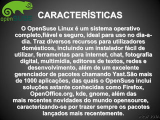 PROF JOTA
CARACTERÍSTICAS
O OpenSuse Linux é um sistema operativo
completo,fiável e seguro, ideal para uso no dia-a-
dia. Traz diversos recursos para utilizadores
domésticos, incluindo um instalador fácil de
utilizar, ferramentas para internet, chat, fotografia
digital, multimídia, editores de textos, redes e
desenvolvimento, além de um excelente
gerenciador de pacotes chamando Yast.São mais
de 1000 aplicações, das quais o OpenSuse inclui
soluções astante conhecidas como Firefox,
OpenOffice.org, kde, gnome, além das
mais recentes novidades do mundo opensource,
caracterizando-se por trazer sempre os pacotes
lançados mais recentemente.
 