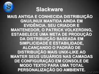 PROF JOTA
Slackware
MAIS ANTIGA E CONHECIDA DISTRIBUIÇÃO
GNU/LINUX MANTIDA AINDA EM
EVIDÊNCIA. SEU CRIADOR E
MANTENEDOR, O PATRICK VOLKERDING,
ESTABELECE UMA META DE PRODUÇÃO
DA DISTRIBUIÇÃO BASEADA EM
SIMPLICIDADE E ESTABILIDADE,
ALCANÇANDO O PADRÃO DE
DISTRIBUIÇÃO MAIS UNIX-LIKE AO
MANTER SEUS USUÁRIOS NAS CAMADAS
DE CONFIGURAÇÃO EM CONSOLE DE
MODO TEXTO PARA UMA TOTAL
PERSONALIZAÇÃO DO AMBIENTE.
 