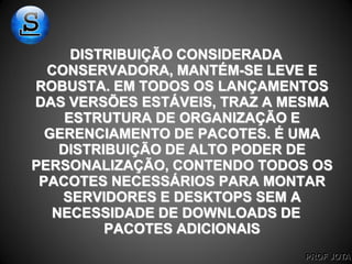 PROF JOTA
DISTRIBUIÇÃO CONSIDERADA
CONSERVADORA, MANTÉM-SE LEVE E
ROBUSTA. EM TODOS OS LANÇAMENTOS
DAS VERSÕES ESTÁVEIS, TRAZ A MESMA
ESTRUTURA DE ORGANIZAÇÃO E
GERENCIAMENTO DE PACOTES. É UMA
DISTRIBUIÇÃO DE ALTO PODER DE
PERSONALIZAÇÃO, CONTENDO TODOS OS
PACOTES NECESSÁRIOS PARA MONTAR
SERVIDORES E DESKTOPS SEM A
NECESSIDADE DE DOWNLOADS DE
PACOTES ADICIONAIS
 