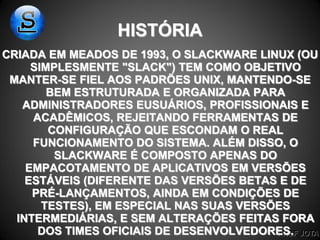 PROF JOTA
HISTÓRIA
CRIADA EM MEADOS DE 1993, O SLACKWARE LINUX (OU
SIMPLESMENTE "SLACK") TEM COMO OBJETIVO
MANTER-SE FIEL AOS PADRÕES UNIX, MANTENDO-SE
BEM ESTRUTURADA E ORGANIZADA PARA
ADMINISTRADORES EUSUÁRIOS, PROFISSIONAIS E
ACADÊMICOS, REJEITANDO FERRAMENTAS DE
CONFIGURAÇÃO QUE ESCONDAM O REAL
FUNCIONAMENTO DO SISTEMA. ALÉM DISSO, O
SLACKWARE É COMPOSTO APENAS DO
EMPACOTAMENTO DE APLICATIVOS EM VERSÕES
ESTÁVEIS (DIFERENTE DAS VERSÕES BETAS E DE
PRÉ-LANÇAMENTOS, AINDA EM CONDIÇÕES DE
TESTES), EM ESPECIAL NAS SUAS VERSÕES
INTERMEDIÁRIAS, E SEM ALTERAÇÕES FEITAS FORA
DOS TIMES OFICIAIS DE DESENVOLVEDORES.
 