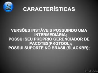 PROF JOTA
CARACTERÍSTICAS
VERSÕES INSTÁVEIS POSSUINDO UMA
INTERMEDIÁRIA;
POSSUI SEU PRÓPRIO GERENCIADOR DE
PACOTES(PKGTOOL);
POSSUI SUPORTE NO BRASIL(SLACKBR);
 