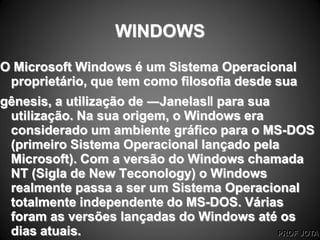 PROF JOTA
WINDOWS
O Microsoft Windows é um Sistema Operacional
proprietário, que tem como filosofia desde sua
gênesis, a utilização de ―Janelas‖ para sua
utilização. Na sua origem, o Windows era
considerado um ambiente gráfico para o MS-DOS
(primeiro Sistema Operacional lançado pela
Microsoft). Com a versão do Windows chamada
NT (Sigla de New Teconology) o Windows
realmente passa a ser um Sistema Operacional
totalmente independente do MS-DOS. Várias
foram as versões lançadas do Windows até os
dias atuais.
 