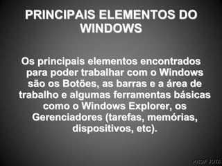 PROF JOTA
PRINCIPAIS ELEMENTOS DO
WINDOWS
Os principais elementos encontrados
para poder trabalhar com o Windows
são os Botões, as barras e a área de
trabalho e algumas ferramentas básicas
como o Windows Explorer, os
Gerenciadores (tarefas, memórias,
dispositivos, etc).
 
