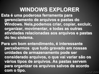 PROF JOTA
WINDOWS EXPLORER
Esta é uma poderosa ferramenta para
gerenciamento de arquivos e pastas do
Windows. Nela,podemos criar, copiar, excluir,
organizar, movimentar, e todas as outras
atividades relacionadas aos arquivos e pastas
do teu sistema.
Para um bom entendimento, é interessante
percebermos que tudo gravado em nossas
unidades de armazenamento pode ser
considerado arquivos, o que vai variar são os
vários tipos de arquivos. As pastas servem
para organizar os arquivos salvos de acordo
com o tipo.
 