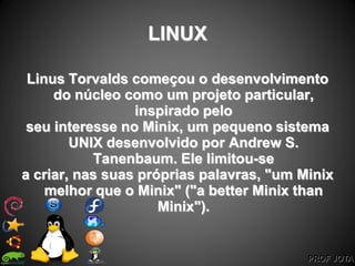 PROF JOTA
LINUX
Linus Torvalds começou o desenvolvimento
do núcleo como um projeto particular,
inspirado pelo
seu interesse no Minix, um pequeno sistema
UNIX desenvolvido por Andrew S.
Tanenbaum. Ele limitou-se
a criar, nas suas próprias palavras, "um Minix
melhor que o Minix" ("a better Minix than
Minix").
 