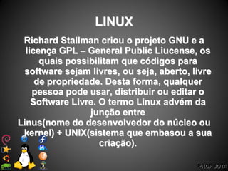 PROF JOTA
LINUX
Richard Stallman criou o projeto GNU e a
licença GPL – General Public Liucense, os
quais possibilitam que códigos para
software sejam livres, ou seja, aberto, livre
de propriedade. Desta forma, qualquer
pessoa pode usar, distribuir ou editar o
Software Livre. O termo Linux advém da
junção entre
Linus(nome do desenvolvedor do núcleo ou
kernel) + UNIX(sistema que embasou a sua
criação).
 