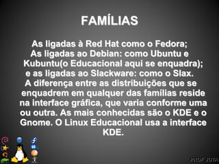 PROF JOTA
FAMÍLIAS
As ligadas à Red Hat como o Fedora;
As ligadas ao Debian: como Ubuntu e
Kubuntu(o Educacional aqui se enquadra);
e as ligadas ao Slackware: como o Slax.
A diferença entre as distribuições que se
enquadrem em qualquer das famílias reside
na interface gráfica, que varia conforme uma
ou outra. As mais conhecidas são o KDE e o
Gnome. O Linux Educacional usa a interface
KDE.
 