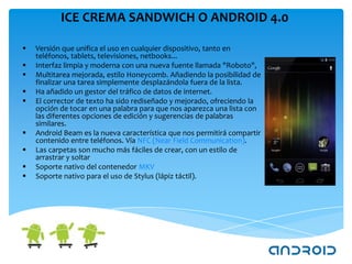 ICE CREMA SANDWICH O ANDROID 4.0

   Versión que unifica el uso en cualquier dispositivo, tanto en
    teléfonos, tablets, televisiones, netbooks...
   Interfaz limpia y moderna con una nueva fuente llamada "Roboto",
   Multitarea mejorada, estilo Honeycomb. Añadiendo la posibilidad de
    finalizar una tarea simplemente desplazándola fuera de la lista.
   Ha añadido un gestor del tráfico de datos de internet.
   El corrector de texto ha sido rediseñado y mejorado, ofreciendo la
    opción de tocar en una palabra para que nos aparezca una lista con
    las diferentes opciones de edición y sugerencias de palabras
    similares.
   Android Beam es la nueva característica que nos permitirá compartir
    contenido entre teléfonos. Vía NFC (Near Field Communication).
   Las carpetas son mucho más fáciles de crear, con un estilo de
    arrastrar y soltar
   Soporte nativo del contenedor MKV
   Soporte nativo para el uso de Stylus (lápiz táctil).
 