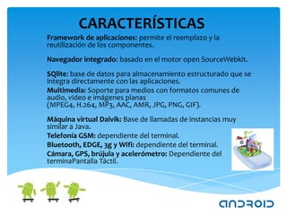 CARACTERÍSTICAS
Framework de aplicaciones: permite el reemplazo y la
reutilización de los componentes.
Navegador integrado: basado en el motor open SourceWebkit.
SQlite: base de datos para almacenamiento estructurado que se
integra directamente con las aplicaciones.
Multimedia: Soporte para medios con formatos comunes de
audio, video e imágenes planas
(MPEG4, H.264, MP3, AAC, AMR, JPG, PNG, GIF).
Máquina virtual Dalvik: Base de llamadas de instancias muy
similar a Java.
Telefonía GSM: dependiente del terminal.
Bluetooth, EDGE, 3g y Wifi: dependiente del terminal.
Cámara, GPS, brújula y acelerómetro: Dependiente del
terminaPantalla Táctil.
 