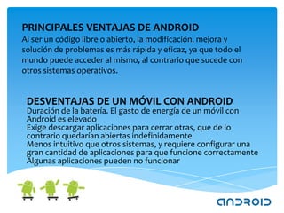PRINCIPALES VENTAJAS DE ANDROID
Al ser un código libre o abierto, la modificación, mejora y
solución de problemas es más rápida y eficaz, ya que todo el
mundo puede acceder al mismo, al contrario que sucede con
otros sistemas operativos.


 DESVENTAJAS DE UN MÓVIL CON ANDROID
 Duración de la batería. El gasto de energía de un móvil con
 Android es elevado
 Exige descargar aplicaciones para cerrar otras, que de lo
 contrario quedarían abiertas indefinidamente
 Menos intuitivo que otros sistemas, y requiere configurar una
 gran cantidad de aplicaciones para que funcione correctamente
 Algunas aplicaciones pueden no funcionar
 
