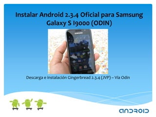 Instalar Android 2.3.4 Oficial para Samsung
           Galaxy S I9000 (ODIN)




   Descarga e instalación Gingerbread 2.3.4 (JVP) – Vía Odin
 