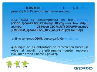 1.-Descargar la ROM de I9000XXJVP.rar (mirror), elarchivo
pesa 229 MB. Password: samfirmware.com

2.-La ROM se descomprimirá en tres archivos
(CODE_I9000XXJVP_CL264642_REV03_user_low_ship.t
ar.md5,        GT-I9000-CSC-MULTI-OXAJVP.tar.md5
y MODEM_I9000XXJVP_REV_00_CL1019177.tar.md5)

3.-Si no tenemos ODIN, descargarlo de versión 1.7

4.-Aunque no es obligatorio se recomienda hacer un
wipe al móvil, preferiblemente desde recovery
(volumen arriba + home + power).
 