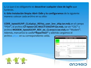 5.-Lo que sí es obligatorio es desactivar cualquier clase de lagfix que
tuvierais.
6.-Sólo instalación limpia: Abrir Odin y lo configuramos de la siguiente
manera: colocar cada archivo en su sitio:

CODE_I9000XXJVP_CL264642_REV03_user_low_ship.tar.md5 en el campo
“PDA”, el archivo GT-I9000-CSC-MULTI-OXAJVP.tar.md5 .tar en “CSC” y
archivo MODEM_I9000XXJVP_REV_00_CL1019177.tar.md5 en “Modem”.
Además, marcamos la casilla“Reparition” y además cargamos el
archivo pit512 en su correspondiente celda.
 