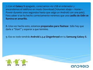 7.-Con el Galaxy S apagado, conectamos vía USB al ordenador y
encendemos el teléfono en modo Download (Volumen abajo + Home +
Power durante unos segundos hasta que salga un Android con una pala).
Para saber si se ha hecho correctamente veremos que una casilla de Odin se
ilumina en amarillo.

8.-Una vez hecho esto, estamos preparados para flashear. Sólo hay que
darle a “Start” y esperar a que termine.

9.-Eso es todo tendrás Android 2.3.4 Gingerbread en tu Samsung Galaxy S.
 