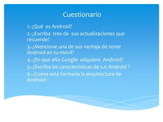 Cuestionario
1.-¿Qué es Android?
2.-¿Escriba tres de sus actualizaciones que
recuerde?
3.-¿Mencione una de sus ventaja de tener
Android en tu móvil?
4.-¿En que año Google adquiere Android?
5.-¿Escriba las características de s.o Android ?
6.-¿Como esta formada la arquitectura de
Android ?
 