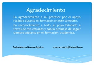 Agradecimiento
En agradecimiento a mi profesor por el apoyo
recibido durante mi formación en este semestre.
En reconocimiento a todo, el poyo brindado a
través de mis estudios y con la promesa de seguir
siempre adelante en mi formación academica.



Carlos Marcos Navarro Aguirre   mnavarro2072@hotmail.com
 