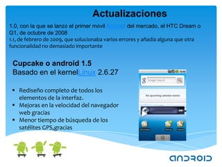 Actualizaciones
1.0, con la que se lanzó el primer móvil Android del mercado, el HTC Dream o
G1, de octubre de 2008
1.1, de febrero de 2009, que solucionaba varios errores y añadía alguna que otra
funcionalidad no demasiado importante


 Cupcake o android 1.5
 Basado en el kernelLinux 2.6.27

  Rediseño completo de todos los
   elementos de la interfaz.
  Mejoras en la velocidad del navegador
   web gracias
  Menor tiempo de búsqueda de los
   satélites GPS,gracias
 