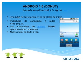 ANDROID 1.6 (DONUT)
             basada en el kernel 2.6.29 de Linux

 Una caja de búsqueda en la pantalla de inicio
 Posibilidad de conectarse a redes
  VPN, 802.1x.
 Las aplicaciones de Android Market
  aparecen ahora ordenadas
 Nuevo motor de texto a voz.
 
