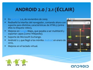 ANDROID 2.0 / 2.1 (ÉCLAIR)
 En Android 2.0, de noviembre de 2009
 Rediseñó la interfaz del navegador, contando ahora con
  soporte para distintas características de HTML5 (entre
  ellas la etiqueta vídeo),
 Mejoras en GoogleMaps, que pasaba a ser multitáctil y
  soportar capas (como Wikipedia).
 Soporte de Microsoft Exchange.
 Android 2.1, que llegó a los móviles Android en enero de
  2010,
 Mejoras en el teclado virtual.
 