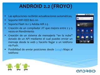 ANDROID 2.2 (FROYO)
 Las aplicaciones recibirán actualizaciones automáticas,
 Soporte WiFi IEEE 802.11n
 Soporte Flash 10.1 y Adobe AIR 2.5
 Creación de un compilador JIT que mejora entre 2 y 5
  veces en Rendimiento
 Creación de un sistema de mensajería “en la nube”
  dotado de un API mediante el cual puedes enviar un
  mensaje desde la web y hacerlo llegar a un teléfono
  vía Push.
 Posibilidad de enviar posiciones desde GoogleMaps al
  teléfono
 