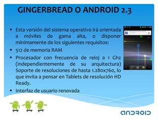 GINGERBREAD O ANDROID 2.3

 Esta versión del sistema operativo irá orientada
  a móviles de gama alta, o disponer
  mínimamente de los siguientes requisitos:
 512 de memoria RAM
 Procesador con frecuencia de reloj a 1 Ghz
  (independientemente de su arquitectura)
  Soporte de resoluciones de hasta 1.280x760, lo
  que invita a pensar en Tablets de resolución HD
  Ready.
 Interfaz de usuario renovada
 
