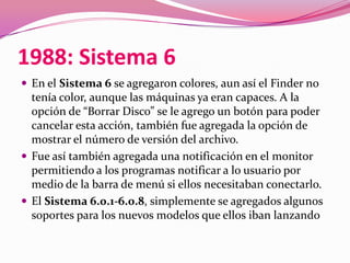 1988: Sistema 6
 En el Sistema 6 se agregaron colores, aun así el Finder no
  tenía color, aunque las máquinas ya eran capaces. A la
  opción de “Borrar Disco” se le agrego un botón para poder
  cancelar esta acción, también fue agregada la opción de
  mostrar el número de versión del archivo.
 Fue así también agregada una notificación en el monitor
  permitiendo a los programas notificar a lo usuario por
  medio de la barra de menú si ellos necesitaban conectarlo.
 El Sistema 6.0.1-6.0.8, simplemente se agregados algunos
  soportes para los nuevos modelos que ellos iban lanzando
 