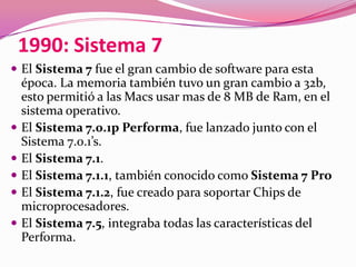 1990: Sistema 7
 El Sistema 7 fue el gran cambio de software para esta
    época. La memoria también tuvo un gran cambio a 32b,
    esto permitió a las Macs usar mas de 8 MB de Ram, en el
    sistema operativo.
   El Sistema 7.0.1p Performa, fue lanzado junto con el
    Sistema 7.0.1’s.
   El Sistema 7.1.
   El Sistema 7.1.1, también conocido como Sistema 7 Pro
   El Sistema 7.1.2, fue creado para soportar Chips de
    microprocesadores.
   El Sistema 7.5, integraba todas las características del
    Performa.
 
