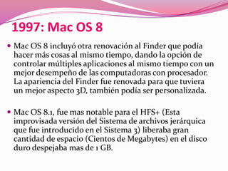 1997: Mac OS 8
 Mac OS 8 incluyó otra renovación al Finder que podía
 hacer más cosas al mismo tiempo, dando la opción de
 controlar múltiples aplicaciones al mismo tiempo con un
 mejor desempeño de las computadoras con procesador.
 La apariencia del Finder fue renovada para que tuviera
 un mejor aspecto 3D, también podía ser personalizada.

 Mac OS 8.1, fue mas notable para el HFS+ (Esta
 improvisada versión del Sistema de archivos jerárquica
 que fue introducido en el Sistema 3) liberaba gran
 cantidad de espacio (Cientos de Megabytes) en el disco
 duro despejaba mas de 1 GB.
 