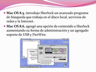  Mac OS 8.5, introdujo Sherlock un avanzado programa
  de búsqueda que trabaja en el disco local, servicios de
  redes y la Internet.
 Mac OS 8.6, agregó una opción de contenido a Sherlock
  aumentando su forma de administración y un agregado
  soporte de USB y FireWire.
 