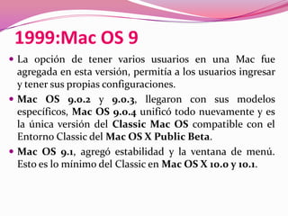 1999:Mac OS 9
 La opción de tener varios usuarios en una Mac fue
  agregada en esta versión, permitía a los usuarios ingresar
  y tener sus propias configuraciones.
 Mac OS 9.0.2 y 9.0.3, llegaron con sus modelos
  específicos, Mac OS 9.0.4 unificó todo nuevamente y es
  la única versión del Classic Mac OS compatible con el
  Entorno Classic del Mac OS X Public Beta.
 Mac OS 9.1, agregó estabilidad y la ventana de menú.
  Esto es lo mínimo del Classic en Mac OS X 10.0 y 10.1.
 
