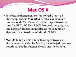 Mac OS X
 Esta basado fuertemente en las PowerPC-port de
 OpenStep. Por eso Mac OS X hereda la memoria y
 procesador de Mach’s y el driver del dispositivo de la
 interfaz, BSD’s POSIX – UNIX Protocolo del programa
 que soporta y trabaja en interfaz de redes, también
 algunos elementos de la interfaz de NeXT’s.

 Mac OS X, hoy en día este sistema operativo esta
 virtualmente en todas las Mac’s, y fue trabajado por una
 década para poder obtener el éxito que tiene ahora.
 