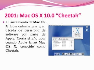 2001: Mac OS X 10.0 “Cheetah”
 El lanzamiento de Mac OS
 X Lion culmina una gran
 década de desarrollo de
 software por parte de
 Apple. Corría el año 2001
 cuando Apple lanzó Mac
 OS X, conocido como
 Cheetah.
 