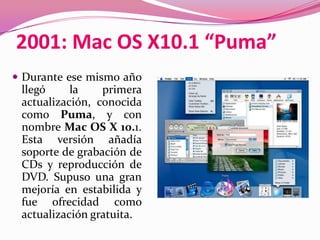 2001: Mac OS X10.1 “Puma”
 Durante ese mismo año
 llegó     la    primera
 actualización, conocida
 como Puma, y con
 nombre Mac OS X 10.1.
 Esta versión añadía
 soporte de grabación de
 CDs y reproducción de
 DVD. Supuso una gran
 mejoría en estabilida y
 fue ofrecidad como
 actualización gratuita.
 