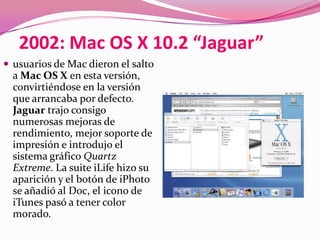 2002: Mac OS X 10.2 “Jaguar”
 usuarios de Mac dieron el salto
  a Mac OS X en esta versión,
  convirtiéndose en la versión
  que arrancaba por defecto.
  Jaguar trajo consigo
  numerosas mejoras de
  rendimiento, mejor soporte de
  impresión e introdujo el
  sistema gráfico Quartz
  Extreme. La suite iLife hizo su
  aparición y el botón de iPhoto
  se añadió al Doc, el icono de
  iTunes pasó a tener color
  morado.
 