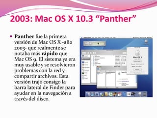 2003: Mac OS X 10.3 “Panther”
 Panther fue la primera
 versión de Mac OS X -año
 2003- que realmente se
 notaba más rápido que
 Mac OS 9. El sistema ya era
 muy usable y se resolvieron
 problemas con la red y
 compartir archivos. Esta
 versión trajo consigo la
 barra lateral de Finder para
 ayudar en la navegación a
 través del disco.
 
