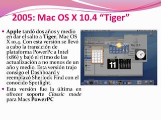 2005: Mac OS X 10.4 “Tiger”
 Apple tardó dos años y medio
  en dar el salto a Tiger, Mac OS
  X 10.4. Con esta versión se llevó
  a cabo la transición de
  plataforma PowerPc a Intel
  (x86) y bajó el ritmo de las
  actualización a no menos de un
  año y medio. Esta versión trajo
  consigo el Dashboard y
  reemplazó Sherlock Find con el
  conocido Spotlight.
 Esta versión fue la última en
  ofrecer soporte Classic mode
  para Macs PowerPC
 