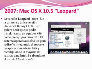 2007: Mac OS X 10.5 “Leopard”
 La versión Leopard -2007- fue
 la primera y única versión
 Universal Binary OS X. Esto
 quiere decir que se podía
 instalar tanto en equipos x86
 como en equipos PowerPC. El
 sistema operativo sufrió un gran
 rediseño integrando el soporte
 de aplicaciones de 64 bits y
 recompilando la mayoría de
 rutinas para Intel. Se abandonó
 el uso de Classic mode.
 