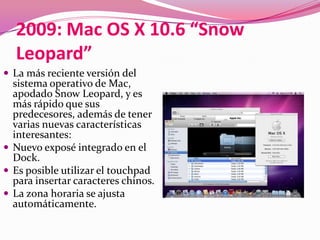 2009: Mac OS X 10.6 “Snow
  Leopard”
 La más reciente versión del
  sistema operativo de Mac,
  apodado Snow Leopard, y es
  más rápido que sus
  predecesores, además de tener
  varias nuevas características
  interesantes:
 Nuevo exposé integrado en el
  Dock.
 Es posible utilizar el touchpad
  para insertar caracteres chinos.
 La zona horaria se ajusta
  automáticamente.
 