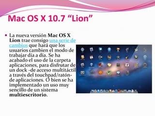Mac OS X 10.7 “Lion”
 La nueva versión Mac OS X
 Lion trae consigo una serie de
 cambios que hará que los
 usuarios cambien el modo de
 trabajar día a día. Se ha
 acabado el uso de la carpeta
 aplicaciones, para disfrutar de
 un dock -de acceso multitáctil
 a través del touchpad/ratón-
 de aplicaciones. O bien se ha
 implementado un uso muy
 sencillo de un sistema
 multiescritorio.
 