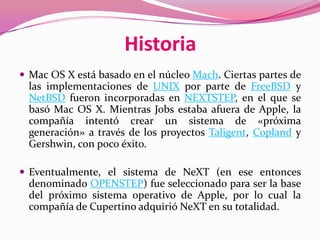 Historia
 Mac OS X está basado en el núcleo Mach. Ciertas partes de
  las implementaciones de UNIX por parte de FreeBSD y
  NetBSD fueron incorporadas en NEXTSTEP, en el que se
  basó Mac OS X. Mientras Jobs estaba afuera de Apple, la
  compañía intentó crear un sistema de «próxima
  generación» a través de los proyectos Taligent, Copland y
  Gershwin, con poco éxito.

 Eventualmente, el sistema de NeXT (en ese entonces
  denominado OPENSTEP) fue seleccionado para ser la base
  del próximo sistema operativo de Apple, por lo cual la
  compañía de Cupertino adquirió NeXT en su totalidad.
 