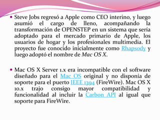  Steve Jobs regresó a Apple como CEO interino, y luego
 asumió el cargo de lleno, acompañando la
 transformación de OPENSTEP en un sistema que sería
 adoptado para el mercado primario de Apple, los
 usuarios de hogar y los profesionales multimedia. El
 proyecto fue conocido inicialmente como Rhapsody y
 luego adoptó el nombre de Mac OS X.

 Mac OS X Server 1.x era incompatible con el software
 diseñado para el Mac OS original y no disponía de
 soporte para el puerto IEEE 1394 (FireWire). Mac OS X
 10.x trajo consigo mayor compatibilidad y
 funcionalidad al incluir la Carbon API al igual que
 soporte para FireWire.
 