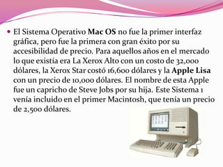  El Sistema Operativo Mac OS no fue la primer interfaz
 gráfica, pero fue la primera con gran éxito por su
 accesibilidad de precio. Para aquellos años en el mercado
 lo que existía era La Xerox Alto con un costo de 32,000
 dólares, la Xerox Star costó 16,600 dólares y la Apple Lisa
 con un precio de 10,000 dólares. El nombre de esta Apple
 fue un capricho de Steve Jobs por su hija. Este Sistema 1
 venía incluido en el primer Macintosh, que tenía un precio
 de 2,500 dólares.
 