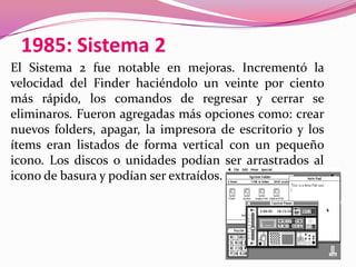 1985: Sistema 2
El Sistema 2 fue notable en mejoras. Incrementó la
velocidad del Finder haciéndolo un veinte por ciento
más rápido, los comandos de regresar y cerrar se
eliminaros. Fueron agregadas más opciones como: crear
nuevos folders, apagar, la impresora de escritorio y los
ítems eran listados de forma vertical con un pequeño
icono. Los discos o unidades podían ser arrastrados al
icono de basura y podían ser extraídos.
 