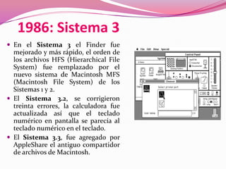 1986: Sistema 3
 En el Sistema 3 el Finder fue
  mejorado y más rápido, el orden de
  los archivos HFS (Hierarchical File
  System) fue remplazado por el
  nuevo sistema de Macintosh MFS
  (Macintosh File System) de los
  Sistemas 1 y 2.
 El Sistema 3.2, se corrigieron
  treinta errores, la calculadora fue
  actualizada así que el teclado
  numérico en pantalla se parecía al
  teclado numérico en el teclado.
 El Sistema 3.3, fue agregado por
  AppleShare el antiguo compartidor
  de archivos de Macintosh.
 