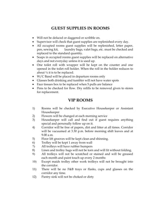 GUEST SUPPLIES IN ROOMS

•     Will not be defaced or daggered or scribble on.
•     Supervisor will check that guest supplies are replenished every day.
•     All occupied rooms guest supplies will be replenished, letter paper,
      pen, sewing kit,      laundry bags, valet bags, etc. must be checked and
      replaced to the standard quantity.
•     Soaps in occupied rooms guest supplies will be replaced on alternative
      days and not everyday unless it is used up.
•     One toilet roll with wrapper will be kept on the counter and one
      opened in the toilet roll holder. When the roll in the holder reduces to
      about ¼ it is to be replaced.
•     W/C Band will be placed in departure rooms only
•     Glasses both drinking and tumbler will not have water spots
•     Face tissues box to be replaced when 5 pulls are balance
•     Pens to be checked for flow. Dry refills to be removed given to stores
      for replacement.

                             VIP ROOMS
1)       Rooms will be checked by Executive Housekeeper or Assistant
         Housekeeper
2)       Flowers will be changed at each morning service
3)       Housekeeper will call and find out if guest requires anything
         special and personally follow up on it.
4)       Corridor will be free of papers, dirt and litter at all times. Corridor
         will be vacuumed at 3.30 p.m. before morning shift leaves and at
         9.00 a.m.
5)       Floor lift grooves will be kept clean and shinning.
6)       Trolley will be kept 1 away from wall
7)       All trolleys will have rubber bumpers
8)       Linen and trolley bags will not be torn and will fit without folding.
9)       All trolleys will not be scratched or stained and will be greased
         each month and paint touch up every 2 months
10)      Except maids trolley other work trolleys will not be brought into
         the corridor.
11)      There will be no F&B trays or flasks, cups and glasses on the
         corridor any time.
12)      Pantry sink will not be choked or dirty
 