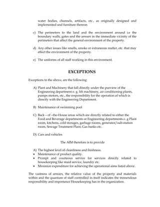 water bodies, channels, artifacts, etc., as originally designed and
      implemented and furniture thereon

   c) The perimeters to the land and the environment around i.e the
      boundary walls, gates and the arrears in the immediate vicinity of the
      perimeters that affect the general environment of the property.

   d) Any other issues like smells, smoke or extraneous matter, etc. that may
      effect the environment of the property.

   e) The uniforms of all staff working in this environment.


                             EXCEPTIONS
Exceptions to the above, are the following:

   A) Plant and Machinery that fall directly under the purview of the
      Engineering department e. g. lift machinery, air conditioning plants,
      pumps motors, etc., the responsibility for the operation of which is
      directly with the Engineering Department.

   B) Maintenance of swimming pool

   C) Back – of –the-House areas which are directly related to either the
      Food and Beverage departments or Engineering departments e. g Plant
      room, kitchens, cold storages, garbage rooms, generator/sub-station
      room, Sewage Treatment Plant, Gas banks etc.

   D) Cars and vehicles

                       The AIM therefore is to provide

   A) The highest level of cleanliness and freshness.
   • Maintenance of product quality.
   • Prompt and courteous service for services directly related to
      housekeeping like maid service, laundry etc.
   • Minimize expenditure for achieving the operational aims listed above.

The vastness of arrears, the relative value of the property and materials
within and the quantum of staff controlled in itself indicates the tremendous
responsibility and importance Housekeeping has in the organization.
 