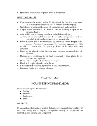•   Housemen to be availed in public areas at meal times.

FUNCTION HALLS

•   Cleaning must be started within 20 minutes of the function being over
           i.e. as much time for service staff to remove their belongings.
•   Walls finger prints must be removed immediately at each cleaning.
•   Carpet stains removal to be done at time of cleaning Carpet to be
           vacuumed daily.
•   Attached terrace or balcony must be scrubbed after each party.
•   A standard or one buffet and one head table arrangement must be
           provided. Additional requirements on request only.
•   Before function hall is to be checked by Executive House Keeper or in
           absence Assistant Housekeeper for aesthetic appearance. Frills
    should         match and fall properly. Linen is in crisp stain free
    condition.
•   Plants to be placed before function and removed on completion of
           function.
•   Planters to be positioned in the hall permanently. Only plants to be
           removed and replaced.
•   Plants will not be placed directly on the carpet.
•   Plastic will be placed under each planter
•   If planter is not available, a plate will placed under the pot.
•   Pots must not be kept without planters.




                              STAFF NORMS

                 HOUSEKEEPING STANDARDS:
In Housekeeping standard involve:
   • Quality
   • Methods
   • Equipment
   • Time

QUALITY :

Determination of cleanliness levels is difficult. Levels are affected by ability of
the man doing work, fatigue, intelligence, quality of Supervisor on
motivation and training and equipment.
 