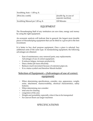 Scrubbing Auto – 1.00 sq. ft.
(Wet/dry combi)                                  (double fig. in case of
                                                 separate machine)
Scrubbing Manual per 1.00 sq. ft.                120 Minutes


                                EQUIPMENT
The Housekeeping Staff of any institution can save time, energy and money
by using the right equipment.

An economic analysis will indicate that in general, the largest most durable
pieces of Housekeeping equipment that can be fitted to a given job is the best
investment.

It is better to buy dual purpose equipment. Once a piece is selected, buy
additional units of the same type. In standardizing equipment, the following
advantages are obtained.

   -   Ease of maintenance, easy renewed parts, easy replacements.
       Advantages of use of correct equipment.
   -   It reduces fatigue, increases productivity
   -   Does a better job more efficiently
   -   Reduces much movement because of extension pipes etc.
   -   It is a status symbol and therefore Morals builder

  Selection of Equipment – (Advantages of use of correct
                      equipment)
   -   When determining specifications, consider, size, appearance, weight,
       noise, attachment, maneuverability, electrical characteristics, safety
       features.
   -   When determining size consider:
   -   total area for cleaning
   -   congestion of the area
   -   Weight and portability especially when it has to be transported
   -   For uneven floors use larger machines



                         SPECIFICATIONS
 